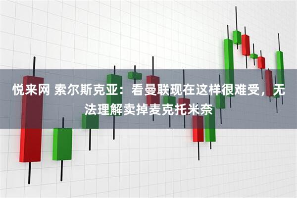 悦来网 索尔斯克亚：看曼联现在这样很难受，无法理解卖掉麦克托米奈