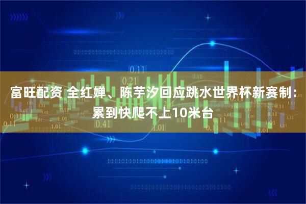 富旺配资 全红婵、陈芋汐回应跳水世界杯新赛制：累到快爬不上10米台