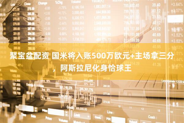 聚宝盆配资 国米将入账500万欧元+主场拿三分，阿斯拉尼化身恰球王