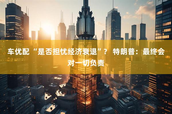 车优配 “是否担忧经济衰退”？ 特朗普：最终会对一切负责