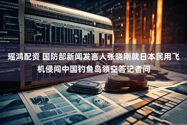 瑶鸿配资 国防部新闻发言人张晓刚就日本民用飞机侵闯中国钓鱼岛领空答记者问