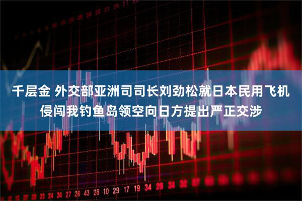 千层金 外交部亚洲司司长刘劲松就日本民用飞机侵闯我钓鱼岛领空向日方提出严正交涉