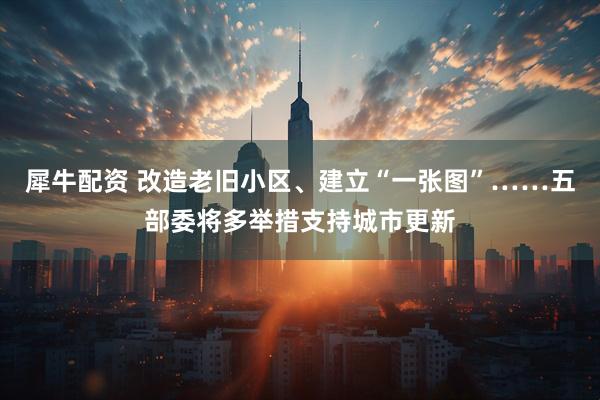 犀牛配资 改造老旧小区、建立“一张图”……五部委将多举措支持城市更新