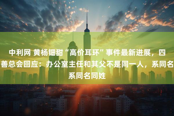 中利网 黄杨钿甜“高价耳环”事件最新进展，四川慈善总会回应：办公室主任和其父不是同一人，系同名同姓