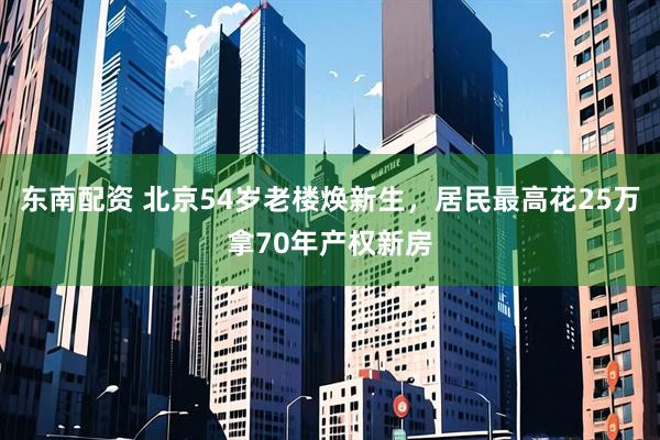 东南配资 北京54岁老楼焕新生，居民最高花25万拿70年产权新房