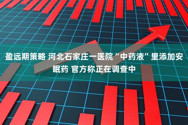 盈远期策略 河北石家庄一医院“中药液”里添加安眠药 官方称正在调查中