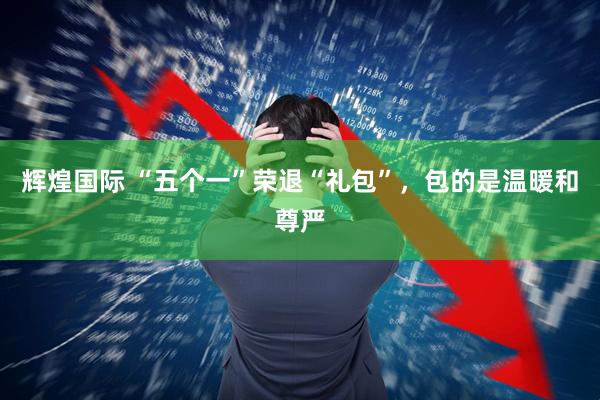 辉煌国际 “五个一”荣退“礼包”，包的是温暖和尊严