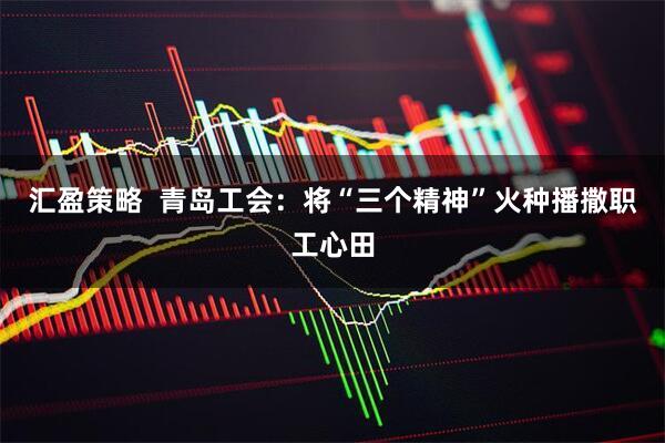 汇盈策略  青岛工会：将“三个精神”火种播撒职工心田