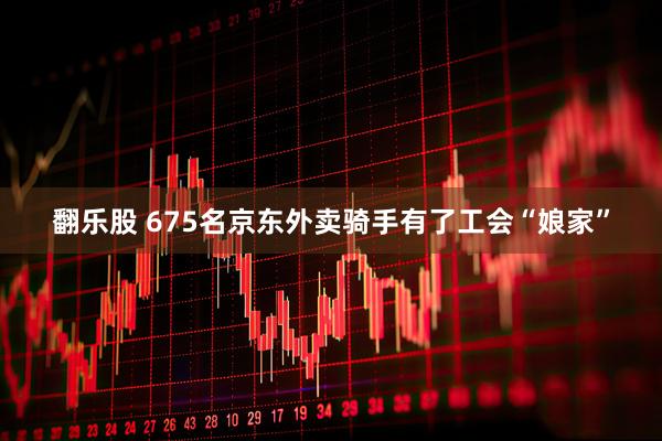 翻乐股 675名京东外卖骑手有了工会“娘家”