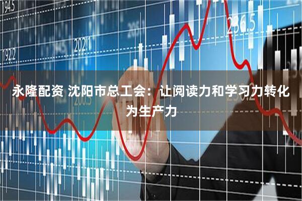 永隆配资 沈阳市总工会：让阅读力和学习力转化为生产力