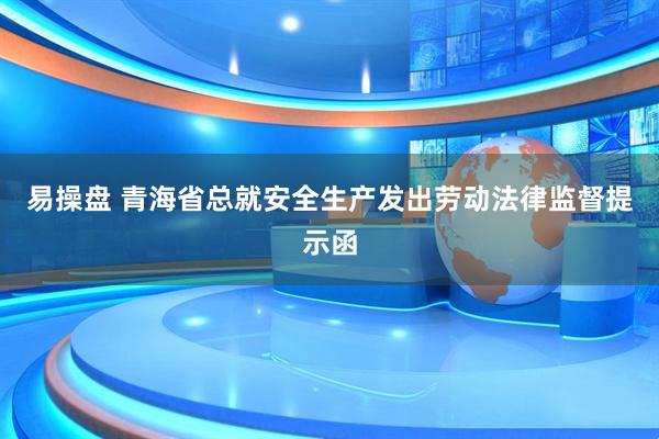 易操盘 青海省总就安全生产发出劳动法律监督提示函