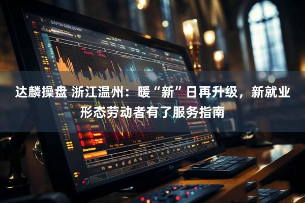 达麟操盘 浙江温州：暖“新”日再升级，新就业形态劳动者有了服务指南