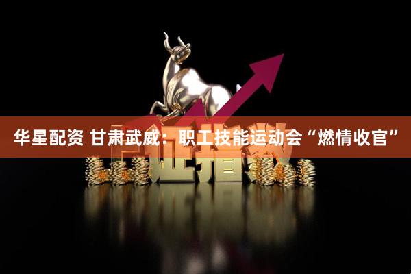 华星配资 甘肃武威：职工技能运动会“燃情收官”