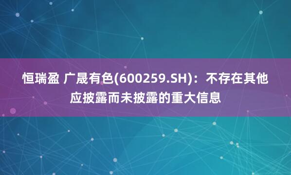 恒瑞盈 广晟有色(600259.SH)：不存在其他应披露而未披露的重大信息