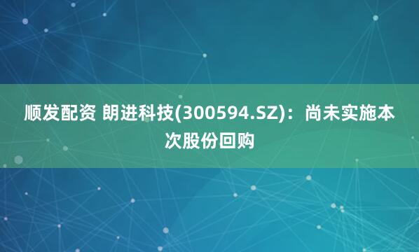 顺发配资 朗进科技(300594.SZ)：尚未实施本次股份回购