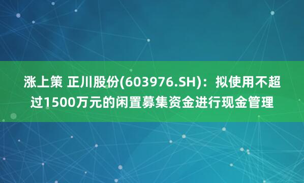 涨上策 正川股份(603976.SH)：拟使用不超过1500万元的闲置募集资金进行现金管理