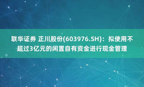 联华证券 正川股份(603976.SH)：拟使用不超过3亿元的闲置自有资金进行现金管理