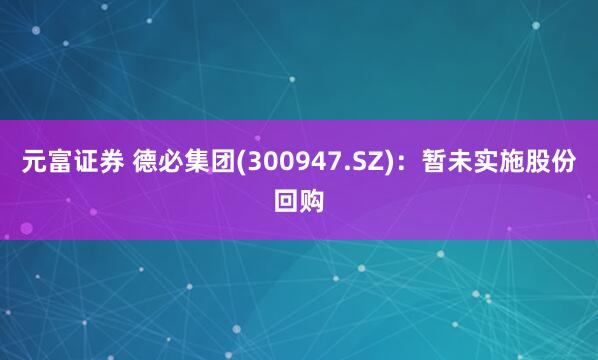 元富证券 德必集团(300947.SZ)：暂未实施股份回购