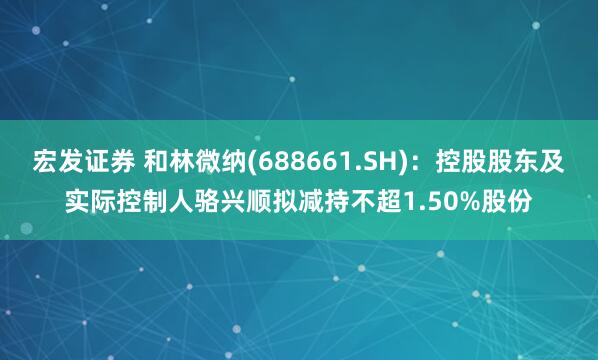 宏发证券 和林微纳(688661.SH)：控股股东及实际控制人骆兴顺拟减持不超1.50%股份