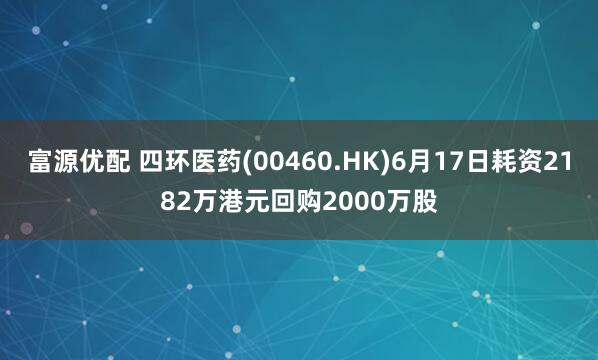富源优配 四环医药(00460.HK)6月17日耗资2182万港元回购2000万股