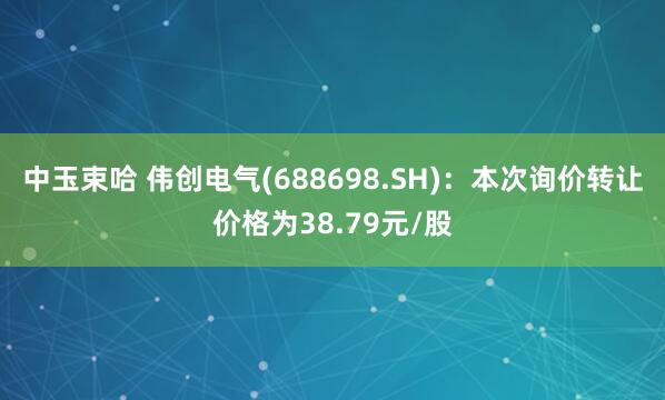 中玉束哈 伟创电气(688698.SH)：本次询价转让价格为38.79元/股