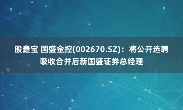 股鑫宝 国盛金控(002670.SZ)：将公开选聘吸收合并后新国盛证券总经理