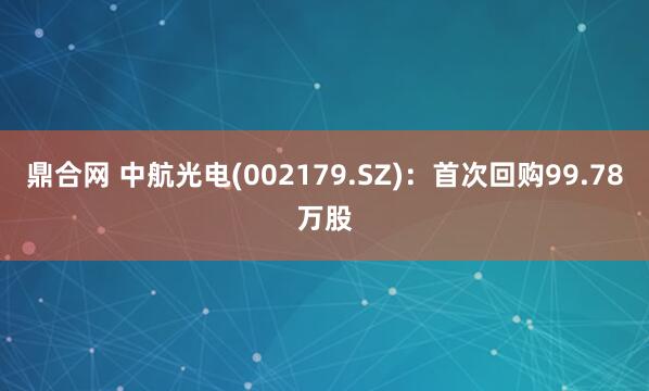 鼎合网 中航光电(002179.SZ)：首次回购99.78万股