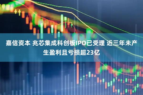 嘉信资本 兆芯集成科创板IPO已受理 近三年未产生盈利且亏损超23亿