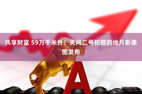 共享财富 59万千米外！天问二号拍摄的地月影像图发布