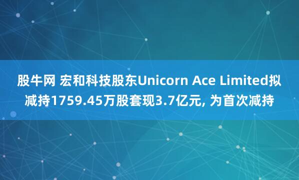 股牛网 宏和科技股东Unicorn Ace Limited拟减持1759.45万股套现3.7亿元, 为首次减持
