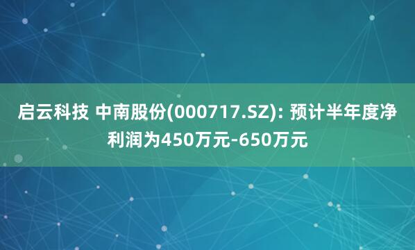启云科技 中南股份(000717.SZ): 预计半年度净利润为450万元-650万元