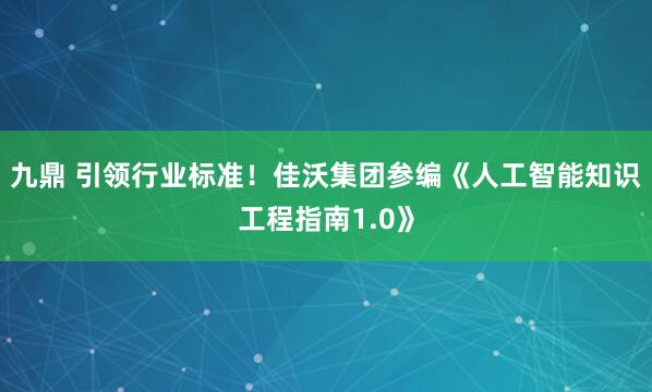 九鼎 引领行业标准！佳沃集团参编《人工智能知识工程指南1.0》