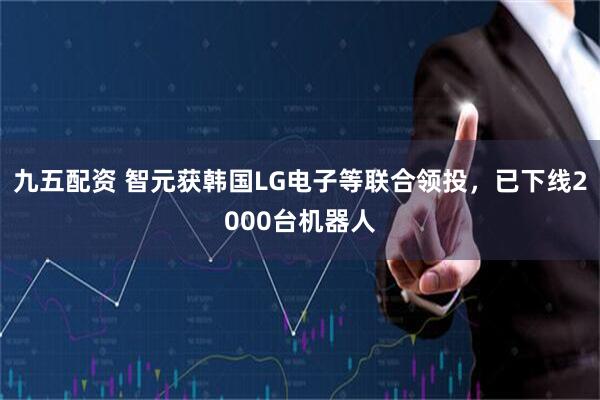 九五配资 智元获韩国LG电子等联合领投，已下线2000台机器人