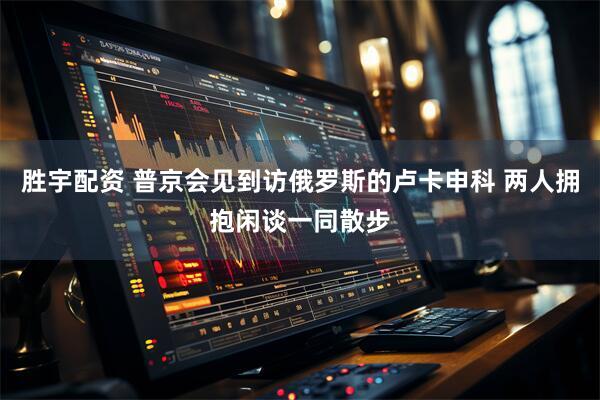 胜宇配资 普京会见到访俄罗斯的卢卡申科 两人拥抱闲谈一同散步
