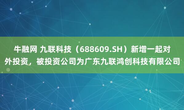 牛融网 九联科技（688609.SH）新增一起对外投资，被投资公司为广东九联鸿创科技有限公司