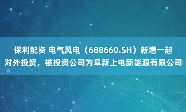 保利配资 电气风电（688660.SH）新增一起对外投资，被投资公司为阜新上电新能源有限公司