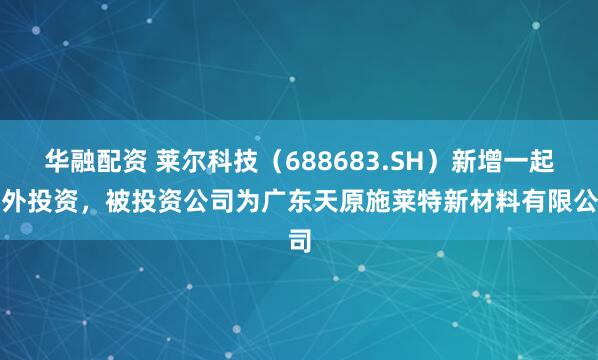 华融配资 莱尔科技（688683.SH）新增一起对外投资，被投资公司为广东天原施莱特新材料有限公司