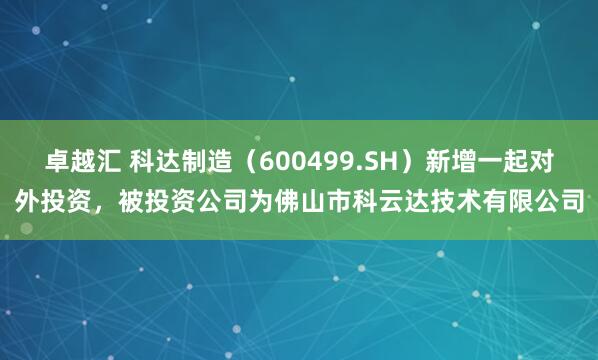 卓越汇 科达制造（600499.SH）新增一起对外投资，被投资公司为佛山市科云达技术有限公司