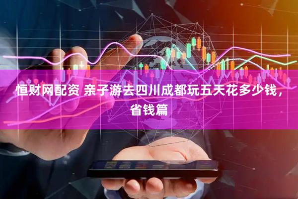 恒财网配资 亲子游去四川成都玩五天花多少钱，省钱篇