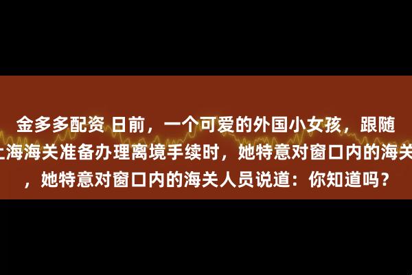 金多多配资 日前，一个可爱的外国小女孩，跟随家人旅游中国后，在上海海关准备办理离境手续时，她特意对窗口内的海关人员说道：你知道吗？