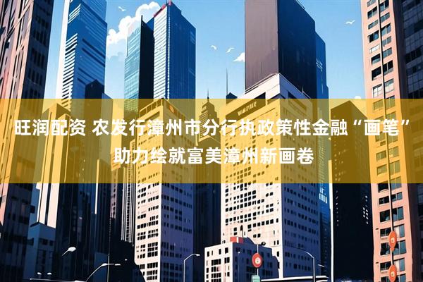 旺润配资 农发行漳州市分行执政策性金融“画笔” 助力绘就富美漳州新画卷