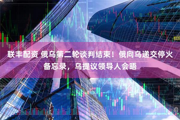 联丰配资 俄乌第二轮谈判结束！俄向乌递交停火备忘录，乌提议领导人会晤