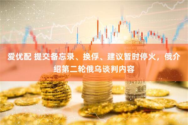 爱优配 提交备忘录、换俘、建议暂时停火，俄介绍第二轮俄乌谈判内容