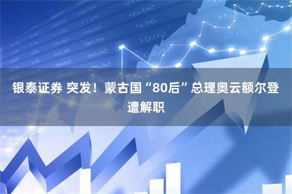 银泰证券 突发！蒙古国“80后”总理奥云额尔登遭解职