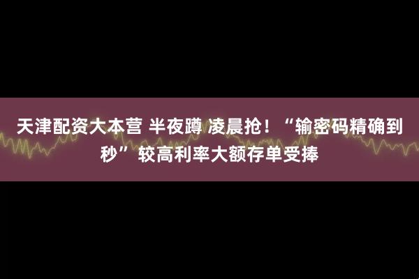 天津配资大本营 半夜蹲 凌晨抢！“输密码精确到秒” 较高利率大额存单受捧