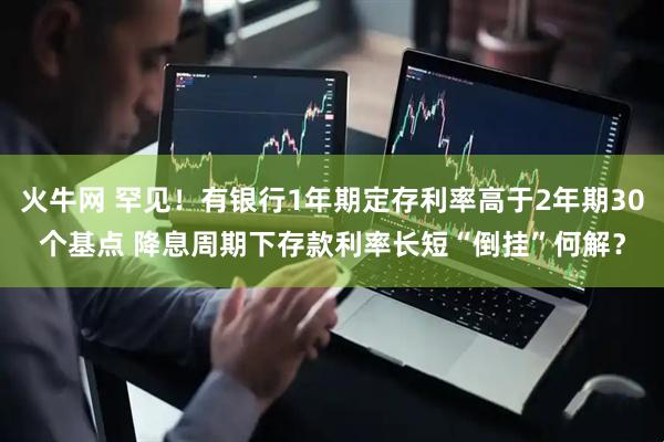 火牛网 罕见！有银行1年期定存利率高于2年期30个基点 降息周期下存款利率长短“倒挂”何解？