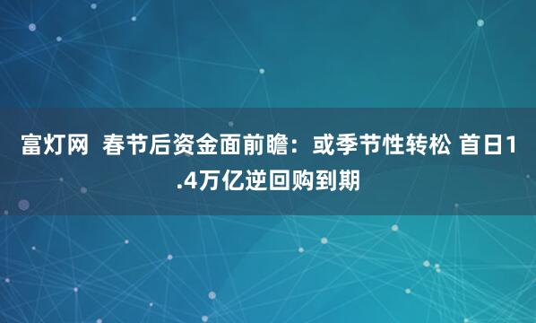 富灯网  春节后资金面前瞻：或季节性转松 首日1.4万亿逆回购到期