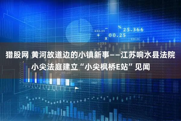 猎股网 黄河故道边的小镇新事——江苏响水县法院小尖法庭建立“小尖枫桥E站”见闻