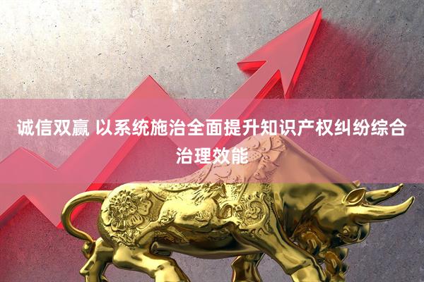 诚信双赢 以系统施治全面提升知识产权纠纷综合治理效能