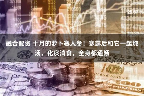 融合配资 十月的萝卜赛人参！寒露后和它一起炖汤，化痰消食，全身都通畅